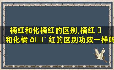 橘红和化橘红的区别,橘红 ☘ 和化橘 🌴 红的区别功效一样吗